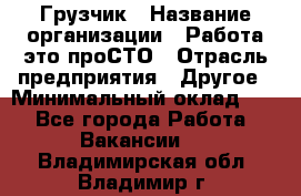 Грузчик › Название организации ­ Работа-это проСТО › Отрасль предприятия ­ Другое › Минимальный оклад ­ 1 - Все города Работа » Вакансии   . Владимирская обл.,Владимир г.